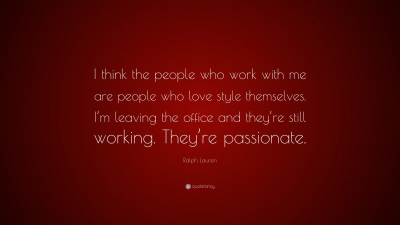 Ralph Lauren Quote: “I think the people who work with me are people who love style themselves. I’m leaving the office and they’re still working. They’re passionate.”