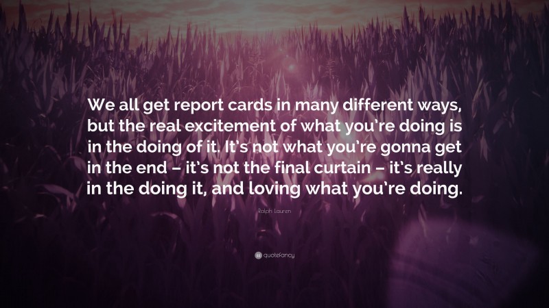 Ralph Lauren Quote: “We all get report cards in many different ways, but the real excitement of what you’re doing is in the doing of it. It’s not what you’re gonna get in the end – it’s not the final curtain – it’s really in the doing it, and loving what you’re doing.”