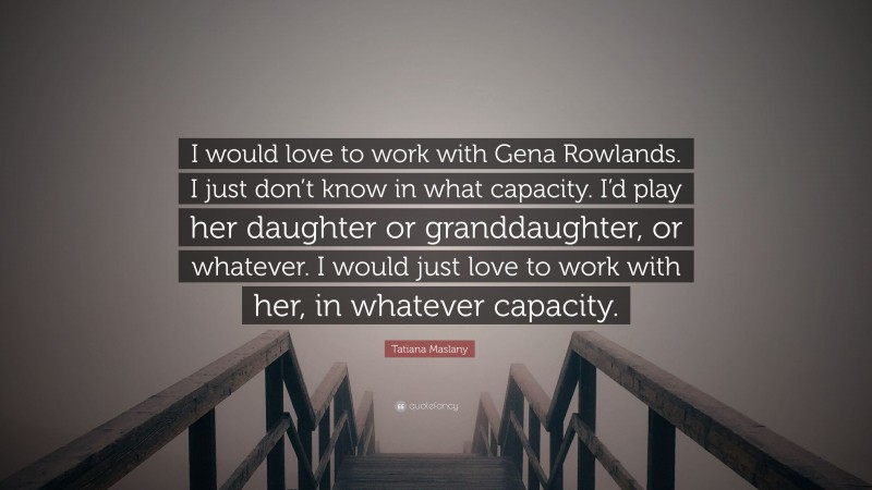 Tatiana Maslany Quote: “I would love to work with Gena Rowlands. I just don’t know in what capacity. I’d play her daughter or granddaughter, or whatever. I would just love to work with her, in whatever capacity.”