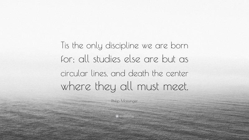 Philip Massinger Quote: “Tis the only discipline we are born for; all studies else are but as circular lines, and death the center where they all must meet.”