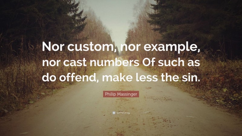 Philip Massinger Quote: “Nor custom, nor example, nor cast numbers Of such as do offend, make less the sin.”