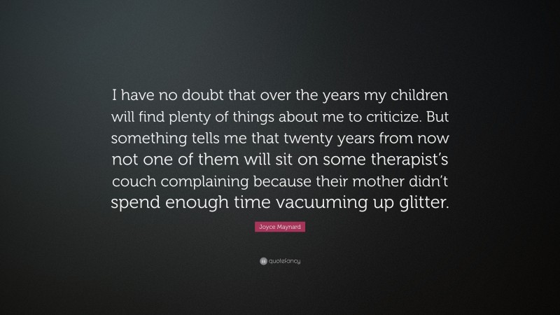 Joyce Maynard Quote: “I have no doubt that over the years my children will find plenty of things about me to criticize. But something tells me that twenty years from now not one of them will sit on some therapist’s couch complaining because their mother didn’t spend enough time vacuuming up glitter.”