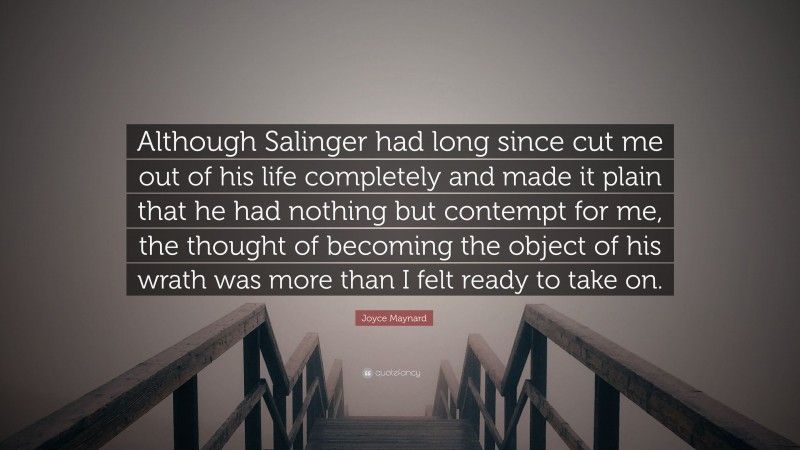 Joyce Maynard Quote: “Although Salinger had long since cut me out of his life completely and made it plain that he had nothing but contempt for me, the thought of becoming the object of his wrath was more than I felt ready to take on.”