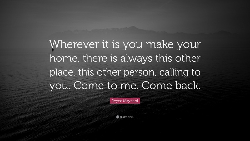 Joyce Maynard Quote: “Wherever it is you make your home, there is always this other place, this other person, calling to you. Come to me. Come back.”