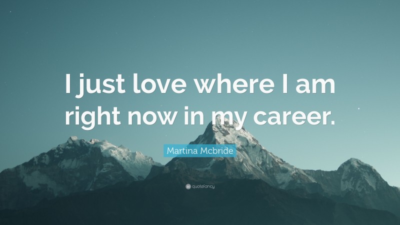 Martina Mcbride Quote: “I just love where I am right now in my career.”