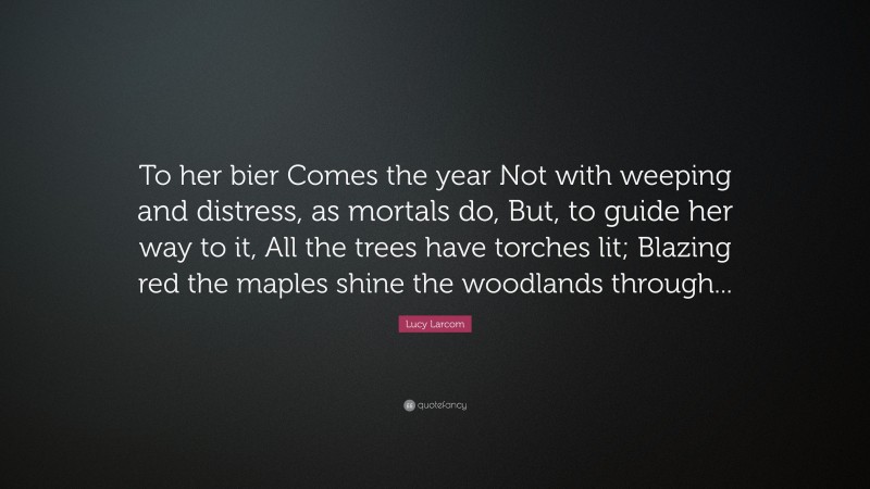 Lucy Larcom Quote: “To her bier Comes the year Not with weeping and distress, as mortals do, But, to guide her way to it, All the trees have torches lit; Blazing red the maples shine the woodlands through...”