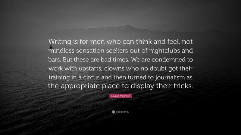 Naguib Mahfouz Quote: “Writing is for men who can think and feel, not mindless sensation seekers out of nightclubs and bars. But these are bad times. We are condemned to work with upstarts, clowns who no doubt got their training in a circus and then turned to journalism as the appropriate place to display their tricks.”