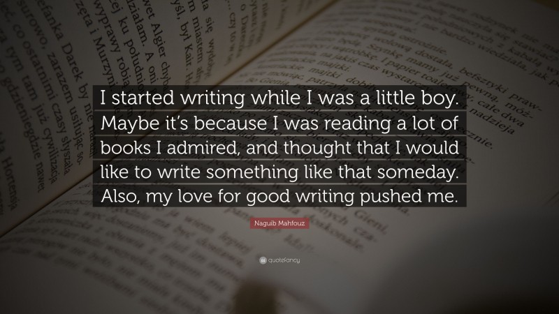 Naguib Mahfouz Quote: “I started writing while I was a little boy. Maybe it’s because I was reading a lot of books I admired, and thought that I would like to write something like that someday. Also, my love for good writing pushed me.”
