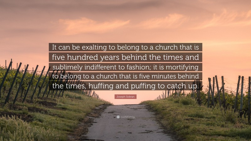 Joseph Sobran Quote: “It can be exalting to belong to a church that is five hundred years behind the times and sublimely indifferent to fashion; it is mortifying to belong to a church that is five minutes behind the times, huffing and puffing to catch up.”
