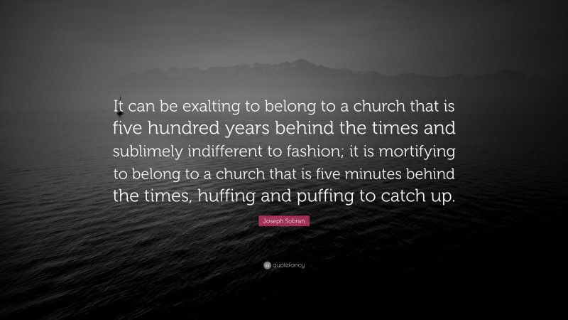 Joseph Sobran Quote: “It can be exalting to belong to a church that is five hundred years behind the times and sublimely indifferent to fashion; it is mortifying to belong to a church that is five minutes behind the times, huffing and puffing to catch up.”