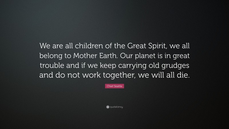 Chief Seattle Quote: “We are all children of the Great Spirit, we all belong to Mother Earth. Our planet is in great trouble and if we keep carrying old grudges and do not work together, we will all die.”