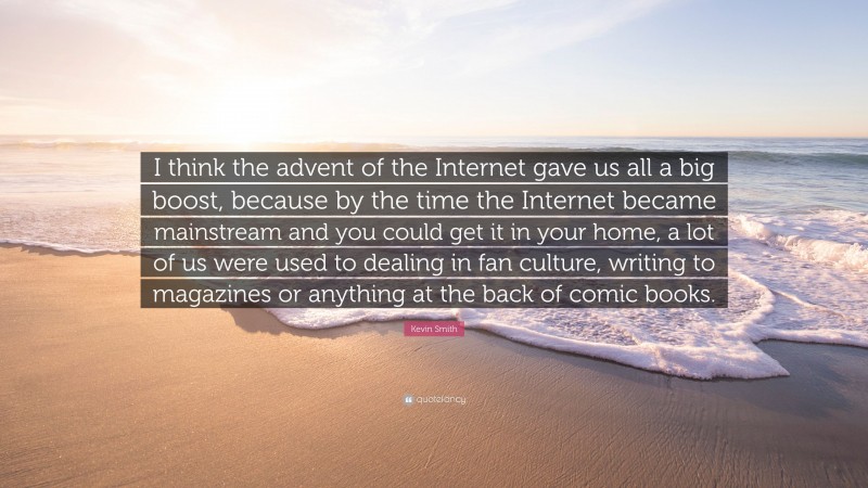 Kevin Smith Quote: “I think the advent of the Internet gave us all a big boost, because by the time the Internet became mainstream and you could get it in your home, a lot of us were used to dealing in fan culture, writing to magazines or anything at the back of comic books.”
