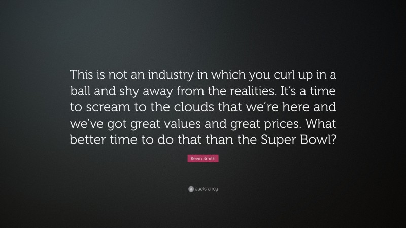 Kevin Smith Quote: “This is not an industry in which you curl up in a ball and shy away from the realities. It’s a time to scream to the clouds that we’re here and we’ve got great values and great prices. What better time to do that than the Super Bowl?”