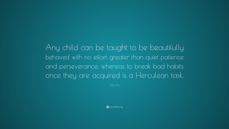 Emily Post Quote: “Any child can be taught to be beautifully behaved with no effort greater than quiet patience and perseverance, whereas to break bad habits once they are acquired is a Herculean task.”