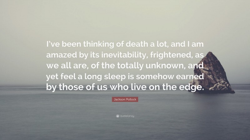 Jackson Pollock Quote: “I’ve been thinking of death a lot, and I am amazed by its inevitability, frightened, as we all are, of the totally unknown, and yet feel a long sleep is somehow earned by those of us who live on the edge.”