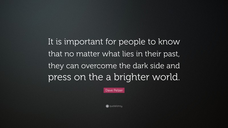 Dave Pelzer Quote: “It is important for people to know that no matter what lies in their past, they can overcome the dark side and press on the a brighter world.”