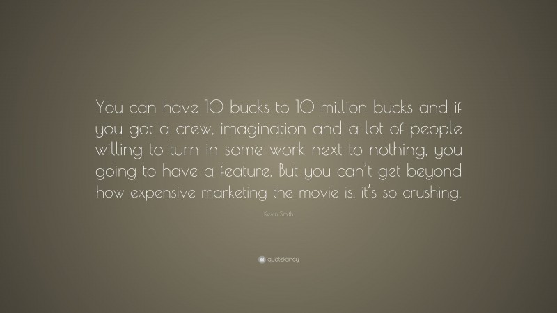 Kevin Smith Quote: “You can have 10 bucks to 10 million bucks and if you got a crew, imagination and a lot of people willing to turn in some work next to nothing, you going to have a feature. But you can’t get beyond how expensive marketing the movie is, it’s so crushing.”