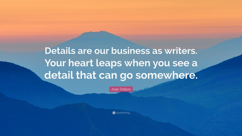 Joan Didion Quote: “Details are our business as writers. Your heart leaps when you see a detail that can go somewhere.”