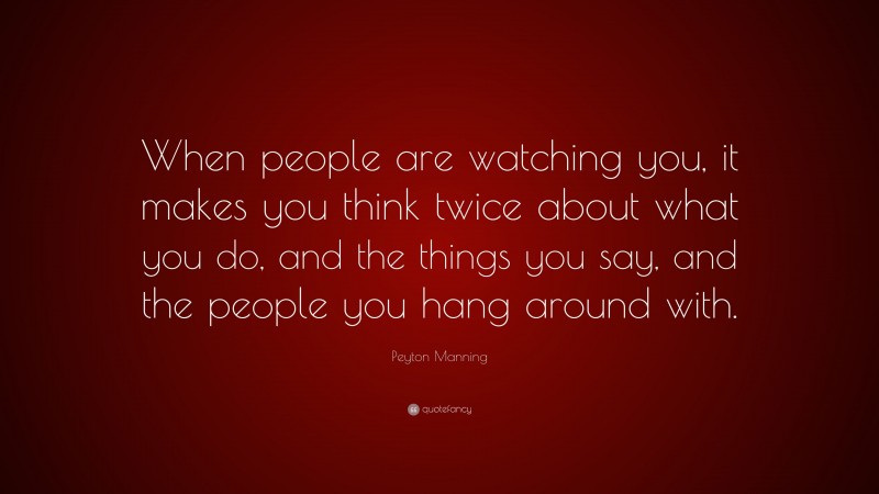 Peyton Manning Quote: “When people are watching you, it makes you think twice about what you do, and the things you say, and the people you hang around with.”