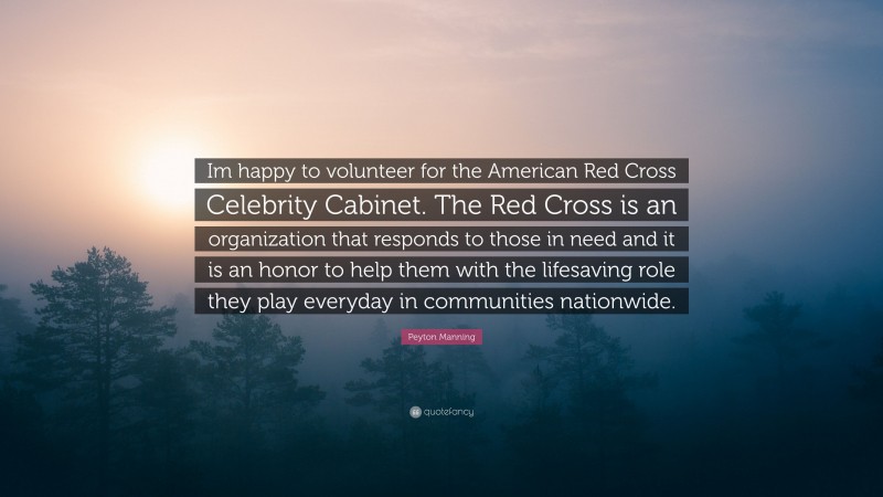 Peyton Manning Quote: “Im happy to volunteer for the American Red Cross Celebrity Cabinet. The Red Cross is an organization that responds to those in need and it is an honor to help them with the lifesaving role they play everyday in communities nationwide.”