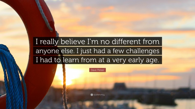 Dave Pelzer Quote: “I really believe I’m no different from anyone else. I just had a few challenges I had to learn from at a very early age.”