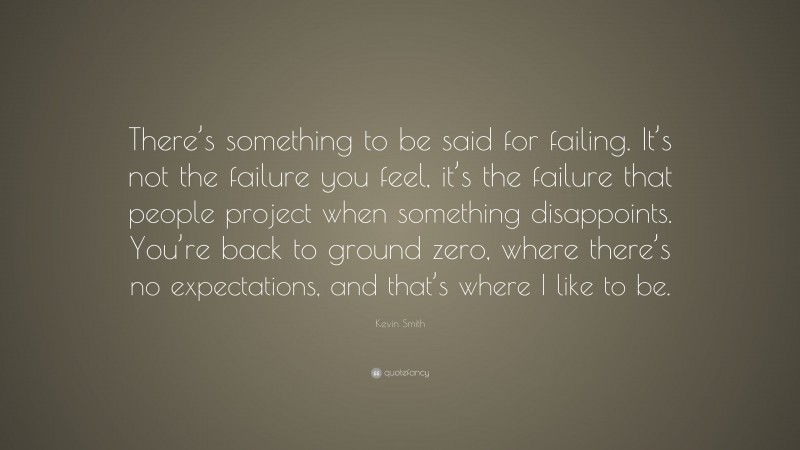 Kevin Smith Quote: “There’s something to be said for failing. It’s not the failure you feel, it’s the failure that people project when something disappoints. You’re back to ground zero, where there’s no expectations, and that’s where I like to be.”