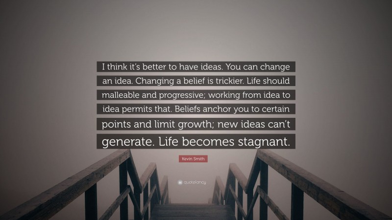 Kevin Smith Quote: “I think it’s better to have ideas. You can change an idea. Changing a belief is trickier. Life should malleable and progressive; working from idea to idea permits that. Beliefs anchor you to certain points and limit growth; new ideas can’t generate. Life becomes stagnant.”