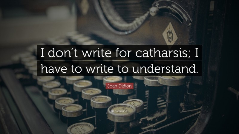 Joan Didion Quote: “I don’t write for catharsis; I have to write to understand.”