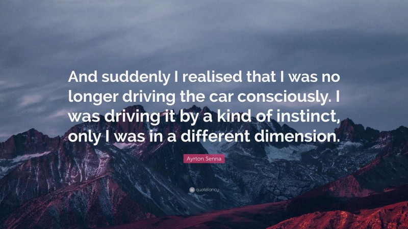 Ayrton Senna Quote: “And suddenly I realised that I was no longer driving the car consciously. I was driving it by a kind of instinct, only I was in a different dimension.”