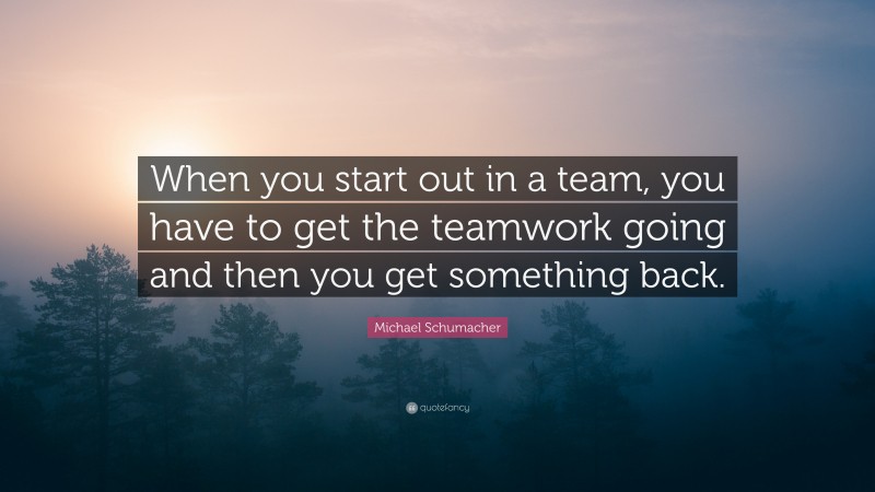 Michael Schumacher Quote: “When you start out in a team, you have to get the teamwork going and then you get something back.”