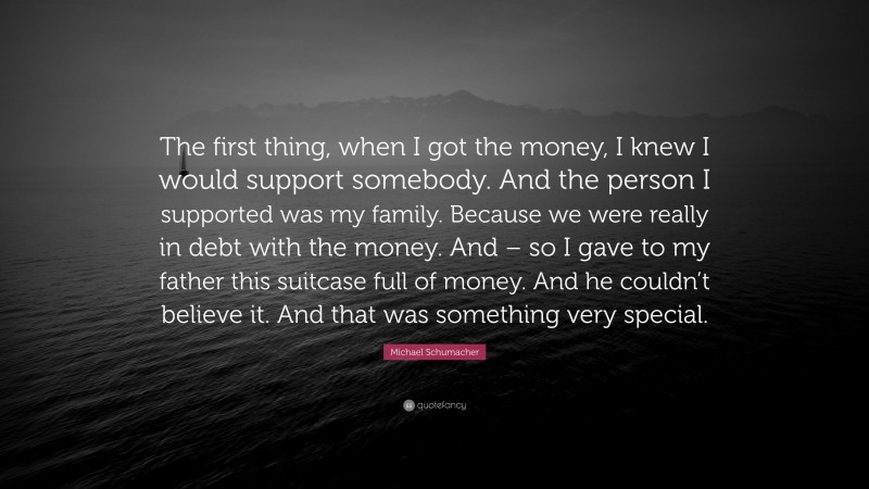 Michael Schumacher Quote: “The first thing, when I got the money, I knew I would support somebody. And the person I supported was my family. Because we were really in debt with the money. And – so I gave to my father this suitcase full of money. And he couldn’t believe it. And that was something very special.”