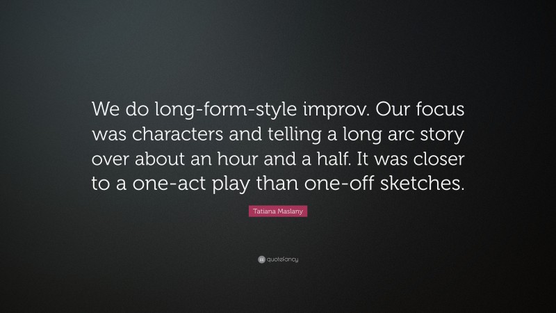 Tatiana Maslany Quote: “We do long-form-style improv. Our focus was characters and telling a long arc story over about an hour and a half. It was closer to a one-act play than one-off sketches.”