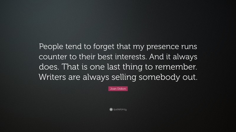Joan Didion Quote: “People tend to forget that my presence runs counter to their best interests. And it always does. That is one last thing to remember. Writers are always selling somebody out.”