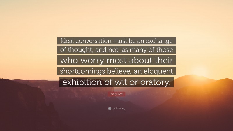 Emily Post Quote: “Ideal conversation must be an exchange of thought, and not, as many of those who worry most about their shortcomings believe, an eloquent exhibition of wit or oratory.”