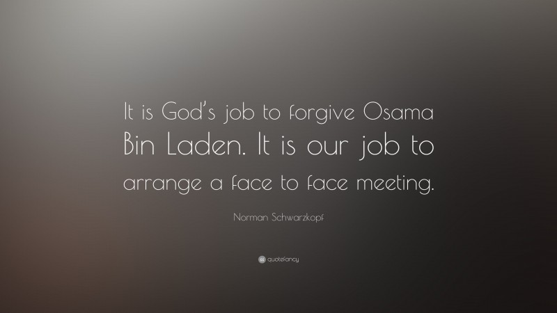 Norman Schwarzkopf Quote: “It is God’s job to forgive Osama Bin Laden. It is our job to arrange a face to face meeting.”