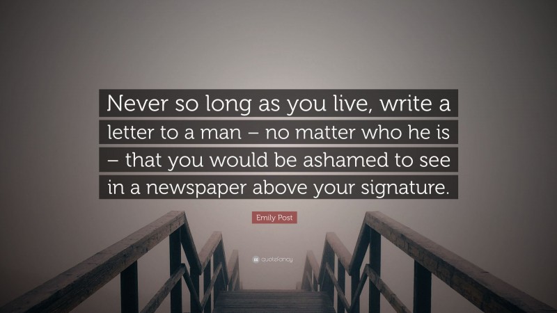 Emily Post Quote: “Never so long as you live, write a letter to a man – no matter who he is – that you would be ashamed to see in a newspaper above your signature.”