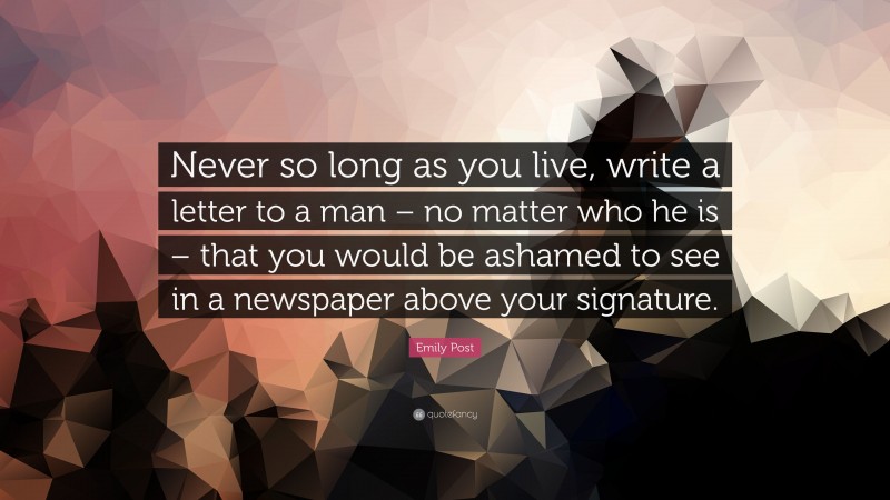 Emily Post Quote: “Never so long as you live, write a letter to a man – no matter who he is – that you would be ashamed to see in a newspaper above your signature.”