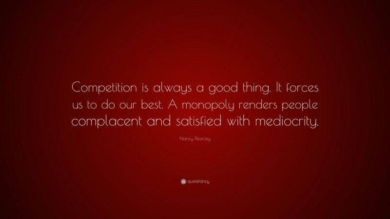 Nancy Pearcey Quote: “Competition is always a good thing. It forces us to do our best. A monopoly renders people complacent and satisfied with mediocrity.”