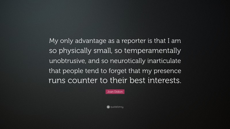 Joan Didion Quote: “My only advantage as a reporter is that I am so physically small, so temperamentally unobtrusive, and so neurotically inarticulate that people tend to forget that my presence runs counter to their best interests.”