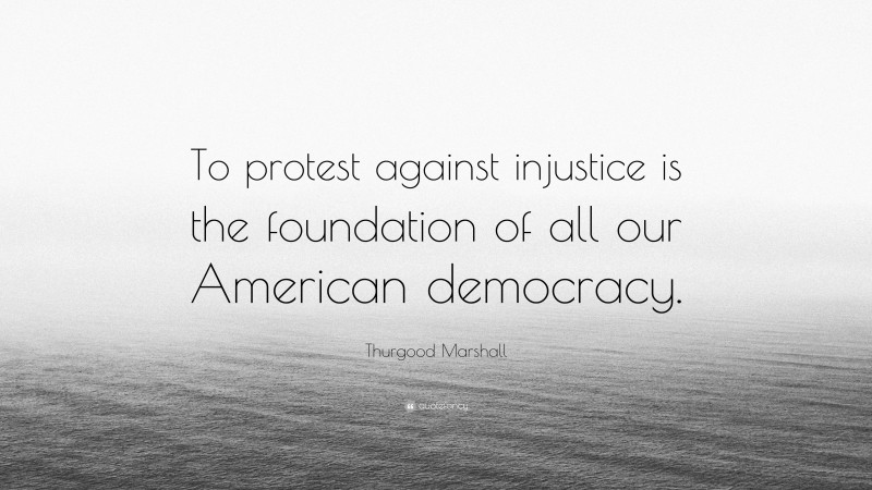 Thurgood Marshall Quote: “To protest against injustice is the foundation of all our American democracy.”