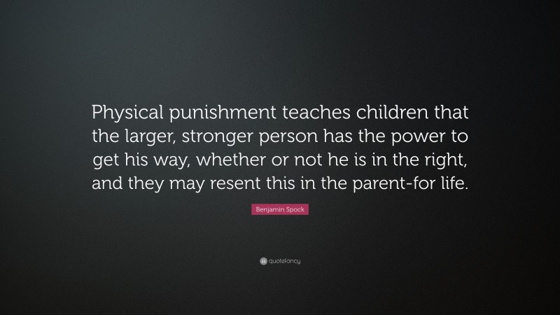 Benjamin Spock Quote: “Physical punishment teaches children that the larger, stronger person has the power to get his way, whether or not he is in the right, and they may resent this in the parent-for life.”