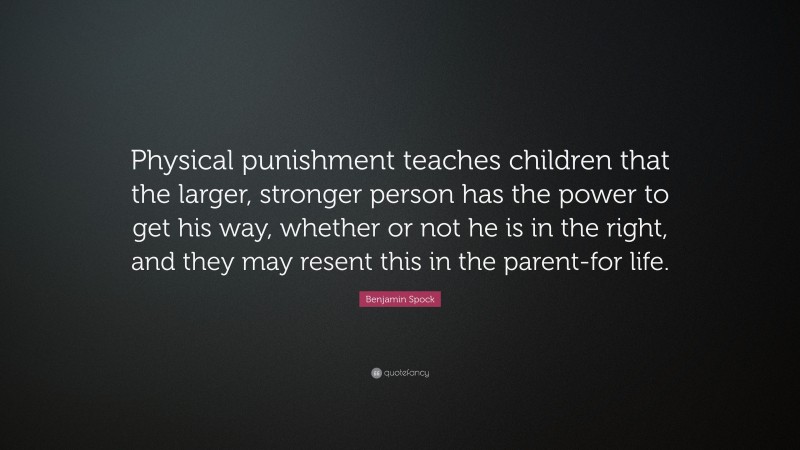 Benjamin Spock Quote: “Physical punishment teaches children that the larger, stronger person has the power to get his way, whether or not he is in the right, and they may resent this in the parent-for life.”
