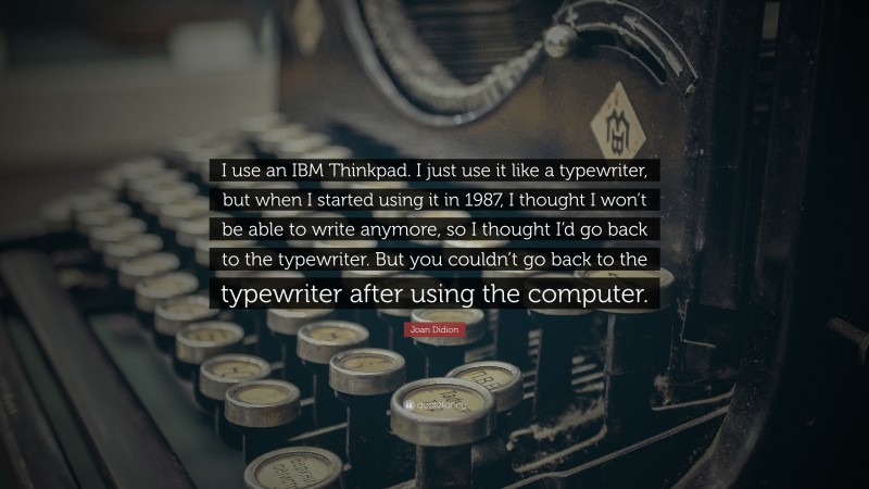 Joan Didion Quote: “I use an IBM Thinkpad. I just use it like a typewriter, but when I started using it in 1987, I thought I won’t be able to write anymore, so I thought I’d go back to the typewriter. But you couldn’t go back to the typewriter after using the computer.”