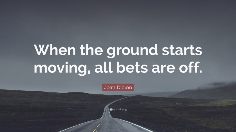 Joan Didion Quote: “When the ground starts moving, all bets are off.”