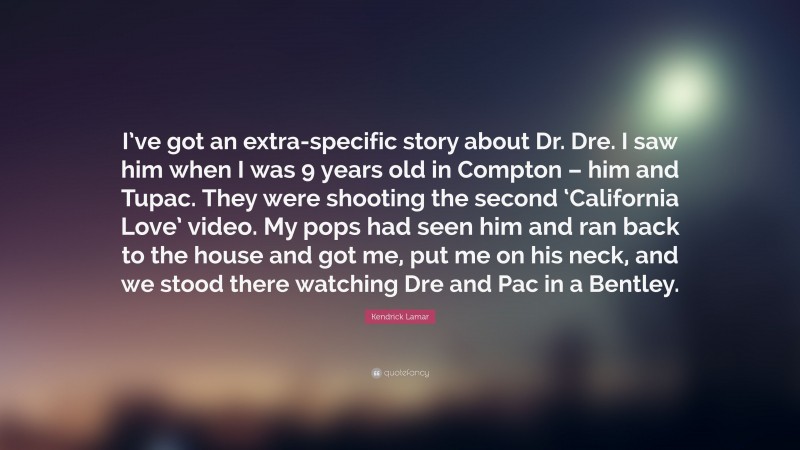 Kendrick Lamar Quote: “I’ve got an extra-specific story about Dr. Dre. I saw him when I was 9 years old in Compton – him and Tupac. They were shooting the second ‘California Love’ video. My pops had seen him and ran back to the house and got me, put me on his neck, and we stood there watching Dre and Pac in a Bentley.”