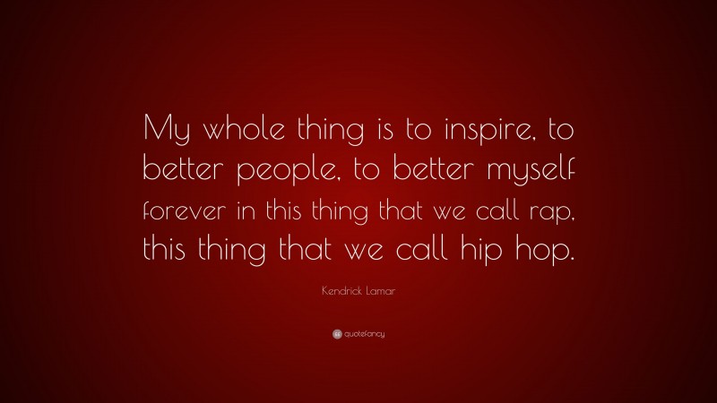 Kendrick Lamar Quote: “My whole thing is to inspire, to better people, to better myself forever in this thing that we call rap, this thing that we call hip hop.”