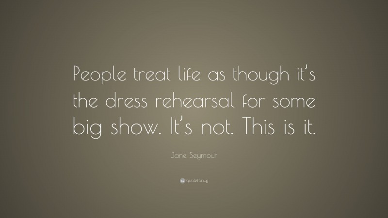 Jane Seymour Quote: “People treat life as though it’s the dress rehearsal for some big show. It’s not. This is it.”