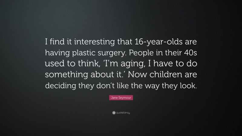Jane Seymour Quote: “I find it interesting that 16-year-olds are having plastic surgery. People in their 40s used to think, ‘I’m aging, I have to do something about it.’ Now children are deciding they don’t like the way they look.”