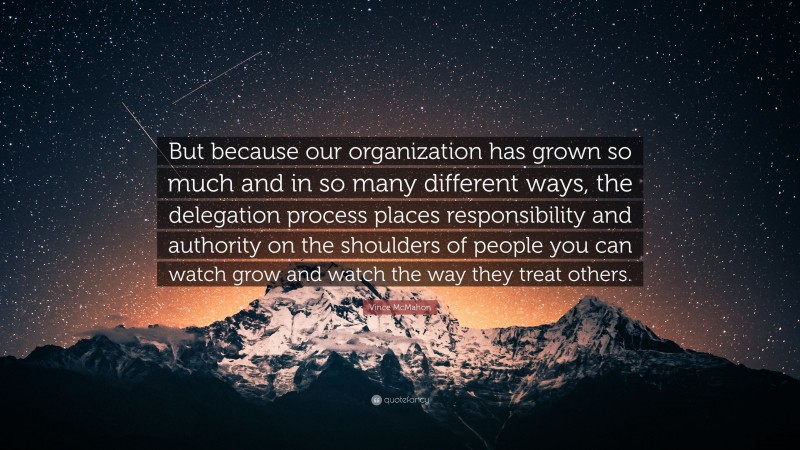 Vince McMahon Quote: “But because our organization has grown so much and in so many different ways, the delegation process places responsibility and authority on the shoulders of people you can watch grow and watch the way they treat others.”
