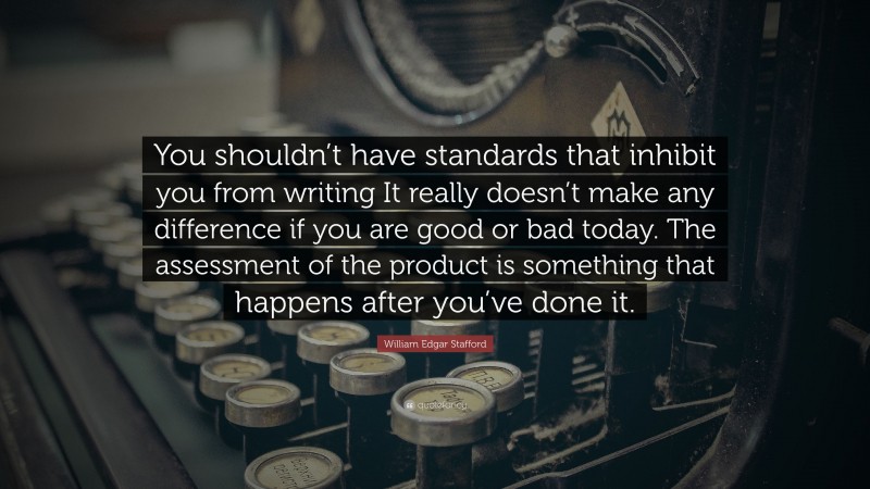 William Edgar Stafford Quote: “You shouldn’t have standards that inhibit you from writing It really doesn’t make any difference if you are good or bad today. The assessment of the product is something that happens after you’ve done it.”